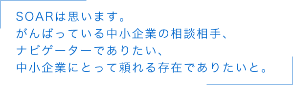 SOARは思います。がんばっている中小企業の相談相手、ナビゲーターでありたい、中小企業にとって頼れる存在でありたいと。