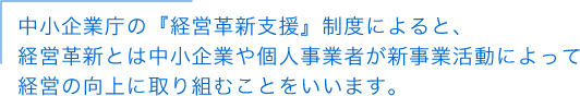 中小企業庁の『経営革新支援』制度によると、経営革新とは中小企業や個人事業者が新事業活動によって経営の向上に取り組むことをいいます。