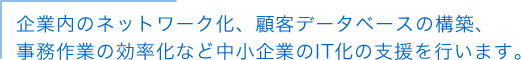 企業内のネットワーク化、顧客データベースの構築、事務作業の効率化など中小企業のIT化の支援を行います。